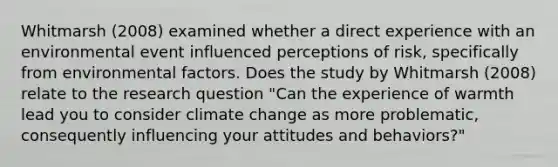 Whitmarsh (2008) examined whether a direct experience with an environmental event influenced perceptions of risk, specifically from environmental factors. Does the study by Whitmarsh (2008) relate to the research question "Can the experience of warmth lead you to consider climate change as more problematic, consequently influencing your attitudes and behaviors?"