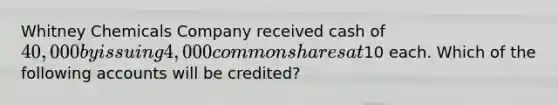 Whitney Chemicals Company received cash of 40,000 by issuing 4,000 common shares at10 each. Which of the following accounts will be credited?