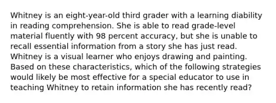 Whitney is an eight-year-old third grader with a learning diability in reading comprehension. She is able to read grade-level material fluently with 98 percent accuracy, but she is unable to recall essential information from a story she has just read. Whitney is a visual learner who enjoys drawing and painting. Based on these characteristics, which of the following strategies would likely be most effective for a special educator to use in teaching Whitney to retain information she has recently read?