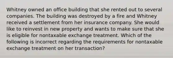 Whitney owned an office building that she rented out to several companies. The building was destroyed by a fire and Whitney received a settlement from her insurance company. She would like to reinvest in new property and wants to make sure that she is eligible for nontaxable exchange treatment. Which of the following is incorrect regarding the requirements for nontaxable exchange treatment on her transaction?