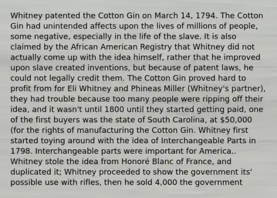 Whitney patented the Cotton Gin on March 14, 1794. The Cotton Gin had unintended affects upon the lives of millions of people, some negative, especially in the life of the slave. It is also claimed by the African American Registry that Whitney did not actually come up with the idea himself, rather that he improved upon slave created inventions, but because of patent laws, he could not legally credit them. The Cotton Gin proved hard to profit from for Eli Whitney and Phineas Miller (Whitney's partner), they had trouble because too many people were ripping off their idea, and it wasn't until 1800 until they started getting paid, one of the first buyers was the state of South Carolina, at 50,000 (for the rights of manufacturing the Cotton Gin. Whitney first started toying around with the idea of Interchangeable Parts in 1798. Interchangeable parts were important for America.. Whitney stole the idea from Honoré Blanc of France, and duplicated it; Whitney proceeded to show the government its' possible use with rifles, then he sold 4,000 the government