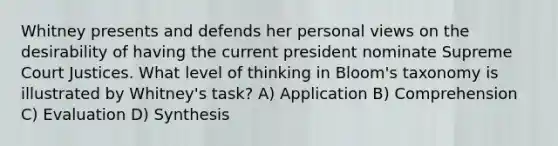 Whitney presents and defends her personal views on the desirability of having the current president nominate Supreme Court Justices. What level of thinking in Bloom's taxonomy is illustrated by Whitney's task? A) Application B) Comprehension C) Evaluation D) Synthesis