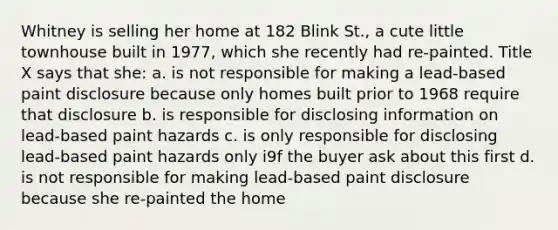 Whitney is selling her home at 182 Blink St., a cute little townhouse built in 1977, which she recently had re-painted. Title X says that she: a. is not responsible for making a lead-based paint disclosure because only homes built prior to 1968 require that disclosure b. is responsible for disclosing information on lead-based paint hazards c. is only responsible for disclosing lead-based paint hazards only i9f the buyer ask about this first d. is not responsible for making lead-based paint disclosure because she re-painted the home