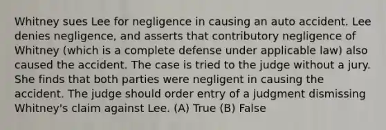 Whitney sues Lee for negligence in causing an auto accident. Lee denies negligence, and asserts that contributory negligence of Whitney (which is a complete defense under applicable law) also caused the accident. The case is tried to the judge without a jury. She finds that both parties were negligent in causing the accident. The judge should order entry of a judgment dismissing Whitney's claim against Lee. (A) True (B) False