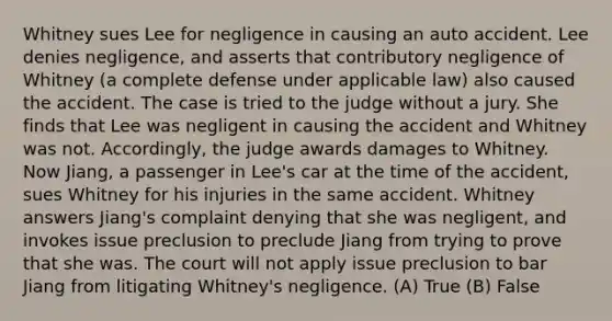 Whitney sues Lee for negligence in causing an auto accident. Lee denies negligence, and asserts that contributory negligence of Whitney (a complete defense under applicable law) also caused the accident. The case is tried to the judge without a jury. She finds that Lee was negligent in causing the accident and Whitney was not. Accordingly, the judge awards damages to Whitney. Now Jiang, a passenger in Lee's car at the time of the accident, sues Whitney for his injuries in the same accident. Whitney answers Jiang's complaint denying that she was negligent, and invokes issue preclusion to preclude Jiang from trying to prove that she was. The court will not apply issue preclusion to bar Jiang from litigating Whitney's negligence. (A) True (B) False