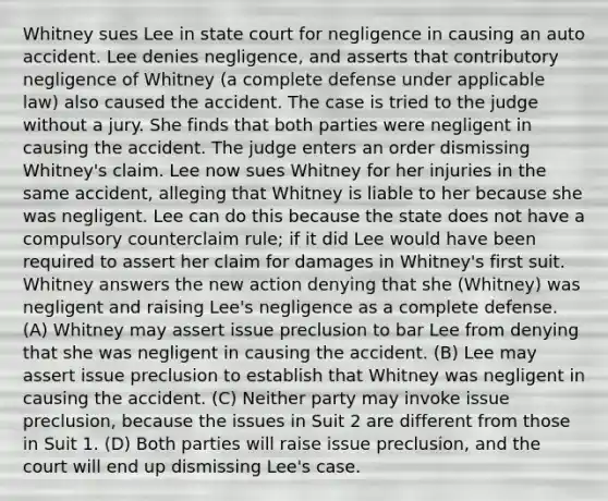 Whitney sues Lee in state court for negligence in causing an auto accident. Lee denies negligence, and asserts that contributory negligence of Whitney (a complete defense under applicable law) also caused the accident. The case is tried to the judge without a jury. She finds that both parties were negligent in causing the accident. The judge enters an order dismissing Whitney's claim. Lee now sues Whitney for her injuries in the same accident, alleging that Whitney is liable to her because she was negligent. Lee can do this because the state does not have a compulsory counterclaim rule; if it did Lee would have been required to assert her claim for damages in Whitney's first suit. Whitney answers the new action denying that she (Whitney) was negligent and raising Lee's negligence as a complete defense. (A) Whitney may assert issue preclusion to bar Lee from denying that she was negligent in causing the accident. (B) Lee may assert issue preclusion to establish that Whitney was negligent in causing the accident. (C) Neither party may invoke issue preclusion, because the issues in Suit 2 are different from those in Suit 1. (D) Both parties will raise issue preclusion, and the court will end up dismissing Lee's case.