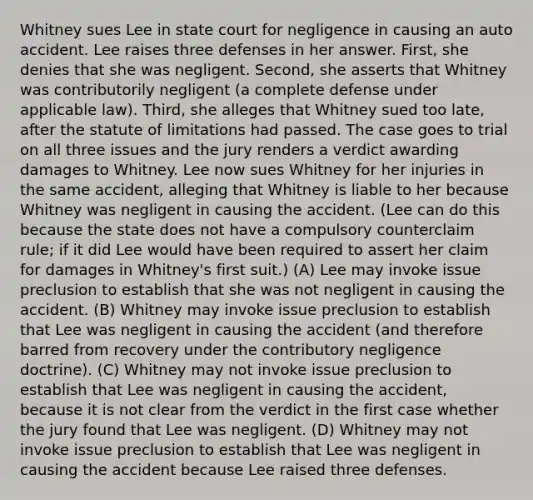 Whitney sues Lee in state court for negligence in causing an auto accident. Lee raises three defenses in her answer. First, she denies that she was negligent. Second, she asserts that Whitney was contributorily negligent (a complete defense under applicable law). Third, she alleges that Whitney sued too late, after the statute of limitations had passed. The case goes to trial on all three issues and the jury renders a verdict awarding damages to Whitney. Lee now sues Whitney for her injuries in the same accident, alleging that Whitney is liable to her because Whitney was negligent in causing the accident. (Lee can do this because the state does not have a compulsory counterclaim rule; if it did Lee would have been required to assert her claim for damages in Whitney's first suit.) (A) Lee may invoke issue preclusion to establish that she was not negligent in causing the accident. (B) Whitney may invoke issue preclusion to establish that Lee was negligent in causing the accident (and therefore barred from recovery under the contributory negligence doctrine). (C) Whitney may not invoke issue preclusion to establish that Lee was negligent in causing the accident, because it is not clear from the verdict in the first case whether the jury found that Lee was negligent. (D) Whitney may not invoke issue preclusion to establish that Lee was negligent in causing the accident because Lee raised three defenses.