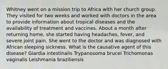 Whitney went on a mission trip to Africa with her church group. They visited for two weeks and worked with doctors in the area to provide information about tropical diseases and the availability of treatment and vaccines. About a month after returning home, she started having headaches, fever, and severe joint pain. She went to the doctor and was diagnosed with African sleeping sickness. What is the causative agent of this disease? Giardia intestinalis Trypanosoma brucei Trichomonas vaginalis Leishmania braziliensis