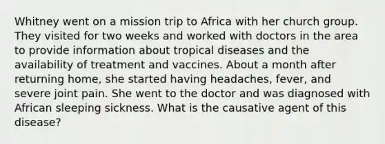 Whitney went on a mission trip to Africa with her church group. They visited for two weeks and worked with doctors in the area to provide information about tropical diseases and the availability of treatment and vaccines. About a month after returning home, she started having headaches, fever, and severe joint pain. She went to the doctor and was diagnosed with African sleeping sickness. What is the causative agent of this disease?