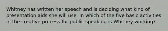 Whitney has written her speech and is deciding what kind of presentation aids she will use. In which of the five basic activities in the creative process for public speaking is Whitney working?