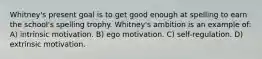 Whitney's present goal is to get good enough at spelling to earn the school's spelling trophy. Whitney's ambition is an example of: A) intrinsic motivation. B) ego motivation. C) self-regulation. D) extrinsic motivation.