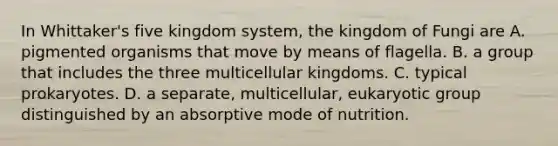 In Whittaker's five kingdom system, the kingdom of Fungi are A. pigmented organisms that move by means of flagella. B. a group that includes the three multicellular kingdoms. C. typical prokaryotes. D. a separate, multicellular, eukaryotic group distinguished by an absorptive mode of nutrition.