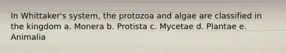 In Whittaker's system, the protozoa and algae are classified in the kingdom a. Monera b. Protista c. Mycetae d. Plantae e. Animalia