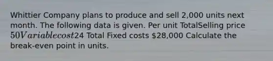 Whittier Company plans to produce and sell 2,000 units next month. The following data is given. Per unit TotalSelling price 50 Variable cost24 Total Fixed costs 28,000 Calculate the break-even point in units.