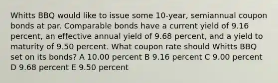 Whitts BBQ would like to issue some 10-year, semiannual coupon bonds at par. Comparable bonds have a current yield of 9.16 percent, an effective annual yield of 9.68 percent, and a yield to maturity of 9.50 percent. What coupon rate should Whitts BBQ set on its bonds? A 10.00 percent B 9.16 percent C 9.00 percent D 9.68 percent E 9.50 percent