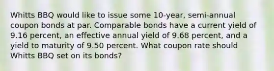 Whitts BBQ would like to issue some 10-year, semi-annual coupon bonds at par. Comparable bonds have a current yield of 9.16 percent, an effective annual yield of 9.68 percent, and a yield to maturity of 9.50 percent. What coupon rate should Whitts BBQ set on its bonds?