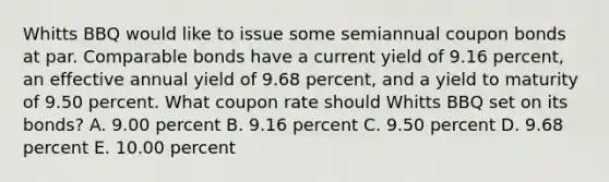 Whitts BBQ would like to issue some semiannual coupon bonds at par. Comparable bonds have a current yield of 9.16 percent, an effective annual yield of 9.68 percent, and a yield to maturity of 9.50 percent. What coupon rate should Whitts BBQ set on its bonds? A. 9.00 percent B. 9.16 percent C. 9.50 percent D. 9.68 percent E. 10.00 percent