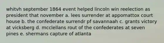 whitvh september 1864 event helped lincoln win reelection as president that november a. lees surrender at appomattox court house b. the confederate surrendr pf savannaah c. grants victory at vicksberg d. mcclellans rout of the confederates at seven pines e. shermans capture of atlanta