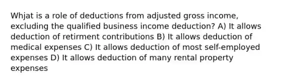 Whjat is a role of deductions from adjusted gross income, excluding the qualified business income deduction? A) It allows deduction of retirment contributions B) It allows deduction of medical expenses C) It allows deduction of most self-employed expenses D) It allows deduction of many rental property expenses