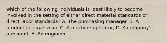 whlch of the following individuals Is least Iikely to become involved in the setting of elther direct materlal standards or direct labor standards? A. The purchasing manager. B. A production supervisor. C. A machine operator, D. A company's president. E. An engineer.