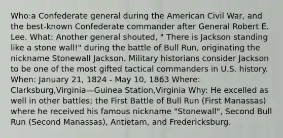 Who:a Confederate general during the American Civil War, and the best-known Confederate commander after General Robert E. Lee. What: Another general shouted, " There is Jackson standing like a stone wall!" during the battle of Bull Run, originating the nickname Stonewall Jackson. Military historians consider Jackson to be one of the most gifted tactical commanders in U.S. history. When: January 21, 1824 - May 10, 1863 Where: Clarksburg,Virginia—Guinea Station,Virginia Why: He excelled as well in other battles; the First Battle of Bull Run (First Manassas) where he received his famous nickname "Stonewall", Second Bull Run (Second Manassas), Antietam, and Fredericksburg.