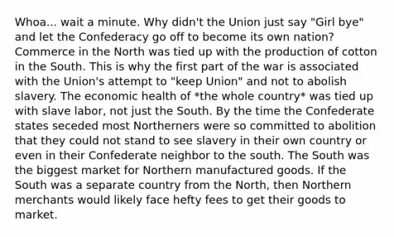 Whoa... wait a minute. Why didn't the Union just say "Girl bye" and let the Confederacy go off to become its own nation? Commerce in the North was tied up with the production of cotton in the South. This is why the first part of the war is associated with the Union's attempt to "keep Union" and not to abolish slavery. The economic health of *the whole country* was tied up with slave labor, not just the South. By the time the Confederate states seceded most Northerners were so committed to abolition that they could not stand to see slavery in their own country or even in their Confederate neighbor to the south. The South was the biggest market for Northern manufactured goods. If the South was a separate country from the North, then Northern merchants would likely face hefty fees to get their goods to market.