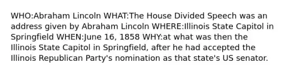 WHO:Abraham Lincoln WHAT:The House Divided Speech was an address given by Abraham Lincoln WHERE:Illinois State Capitol in Springfield WHEN:June 16, 1858 WHY:at what was then the Illinois State Capitol in Springfield, after he had accepted the Illinois Republican Party's nomination as that state's US senator.