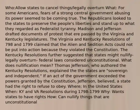 Who:Allow states to cancel things/legally overturn What: For some Americans, fears of a strong central government abusing its power seemed to be coming true. The Republicans looked to the states to preserve the people's liberties and stand up to what they regarded as Federalist tyranny. Madison and Jefferson drafted documents of protest that ere passed by the Virginia and Kentucky legislatures. The Virginia and Kentucky Resolutions of 798 and 1799 claimed that the Alien and Sedition Acts could not be put into action because they violated the Constitution. The Kentucky Resolutions further suggested that states might nullify-legally overturn- federal laws considered unconstitutional. What does nullification mean? Thomas Jefferson, who authored the Kentucky Resolutions, explained the the states are "sovereign and independent." If an act of the government exceeded the powers granted by the Constitution, Jefferson, believed, a state had the right to refuse to obey. Where; In the United States When: KY and VA Resolutions during 1798-1799 Why: Wants states to have rights How: Can nullify things that are unconstitutional