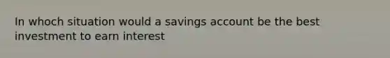 In whoch situation would a savings account be the best investment to earn interest