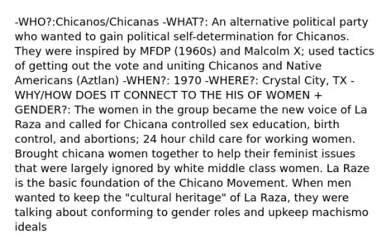 -WHO?:Chicanos/Chicanas -WHAT?: An alternative political party who wanted to gain political self-determination for Chicanos. They were inspired by MFDP (1960s) and Malcolm X; used tactics of getting out the vote and uniting Chicanos and Native Americans (Aztlan) -WHEN?: 1970 -WHERE?: Crystal City, TX -WHY/HOW DOES IT CONNECT TO THE HIS OF WOMEN + GENDER?: The women in the group became the new voice of La Raza and called for Chicana controlled sex education, birth control, and abortions; 24 hour child care for working women. Brought chicana women together to help their feminist issues that were largely ignored by white middle class women. La Raze is the basic foundation of the Chicano Movement. When men wanted to keep the "cultural heritage" of La Raza, they were talking about conforming to gender roles and upkeep machismo ideals