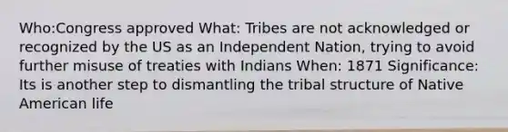 Who:Congress approved What: Tribes are not acknowledged or recognized by the US as an Independent Nation, trying to avoid further misuse of treaties with Indians When: 1871 Significance: Its is another step to dismantling the tribal structure of Native American life