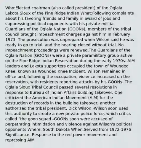 Who:Elected chairman (also called president) of the Oglala Lakota Sioux of the Pine Ridge Indian What:Following complaints about his favoring friends and family in award of jobs and suppressing political opponents with his private militia, Guardians of the Oglala Nation (GOONs), members of the tribal council brought impeachment charges against him in February 1973. The prosecution was unprepared when Wilson said he was ready to go to trial, and the hearing closed without trial. No impeachment proceedings were renewed.The Guardians of the Oglala Nation (GOONs) were a private paramilitary group active on the Pine Ridge Indian Reservation during the early 1970s. AIM leaders and Lakota supporters occupied the town of Wounded Knee, known as Wounded Knee Incident. Wilson remained in office and, following the occupation, violence increased on the reservation, with residents reporting attacks by his GOONs. The Oglala Sioux Tribal Council passed several resolutions in response to Bureau of Indian Affairs building takeover. One criticized the American Indian Movement (AIM) for the destruction of records in the building takeover; another authorized the tribal president, Dick Wilson -Wilson soon used this authority to create a new private police force, which critics called "the goon squad -GOONs soon were accused of perpetrating intimidation and violence against Wilson's political opponents Where: South Dakota When:Served from 1972-1976 Significance: Response to the red power movement and repressing AIM