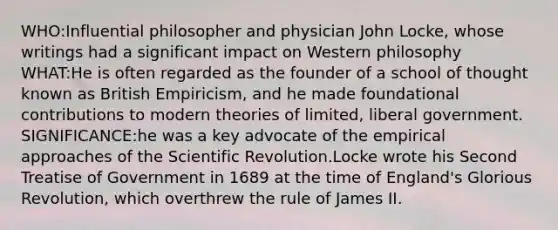 WHO:Influential philosopher and physician John Locke, whose writings had a significant impact on Western philosophy WHAT:He is often regarded as the founder of a school of thought known as British Empiricism, and he made foundational contributions to modern theories of limited, liberal government. SIGNIFICANCE:he was a key advocate of the empirical approaches of the Scientific Revolution.Locke wrote his Second Treatise of Government in 1689 at the time of England's Glorious Revolution, which overthrew the rule of James II.