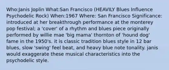 Who:Janis Joplin What:San Francisco (HEAVILY Blues Influence Psychodelic Rock) When:1967 Where: San Francisco Significance: introduced at her breakthrough performance at the monterey pop festival; a 'cover' of a rhythm and blues piece originally performed by willie mae 'big mama' thornton of 'hound dog' fame in the 1950's. it is classic tradition blues style in 12 bar blues, slow 'swing' feel beat, and heavy blue note tonality. janis would exaggerate these musical characteristics into the psychodelic style.