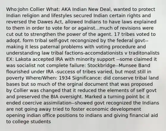 Who:John Collier What: AKA Indian New Deal, wanted to protect Indian religion and lifestyles secured Indian certain rights and reversed the Dawes Act, allowed Indians to have laws explained to them in order to vote for or against...much of revisions were cut out to strengthen the power of the agent. 17 tribes voted to adopt. form tribal self-govt recongnized by the federal govt--making it less paternal problems with voting procedure and understanding law tribal factions-accomdationists v traditonalists EX: Lakota accepted IRA with minority support --some claimed it was socialist not complete failure: Stockbridge--Munsee Band flourished under IRA -success of tribes varied, but most still in poverty Where/When: 1934 Significance: did conserve tribal land bases but so much of the orginal document that was proposed by Collier was changed that it reduced the elements of self govt and preserved the BIA oversight. Marked a turning point bc it ended coercive assimilation--showed govt recognized the Indians are not going away tried to foster economic development opening indian office positions to indians and giving financial aid to college students