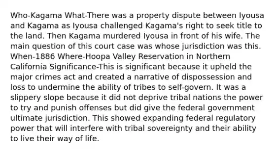 Who-Kagama What-There was a property dispute between Iyousa and Kagama as Iyousa challenged Kagama's right to seek title to the land. Then Kagama murdered Iyousa in front of his wife. The main question of this court case was whose jurisdiction was this. When-1886 Where-Hoopa Valley Reservation in Northern California Significance-This is significant because it upheld the major crimes act and created a narrative of dispossession and loss to undermine the ability of tribes to self-govern. It was a slippery slope because it did not deprive tribal nations the power to try and punish offenses but did give the federal government ultimate jurisdiction. This showed expanding federal regulatory power that will interfere with tribal sovereignty and their ability to live their way of life.