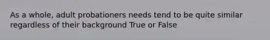 As a whole, adult probationers needs tend to be quite similar regardless of their background True or False