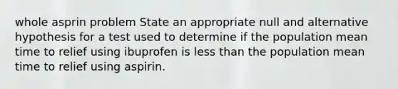 whole asprin problem State an appropriate null and alternative hypothesis for a test used to determine if the population mean time to relief using ibuprofen is less than the population mean time to relief using aspirin.