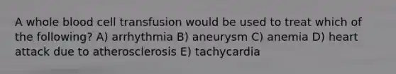 A whole blood cell transfusion would be used to treat which of the following? A) arrhythmia B) aneurysm C) anemia D) heart attack due to atherosclerosis E) tachycardia