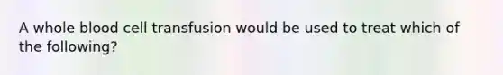 A whole blood cell transfusion would be used to treat which of the following?