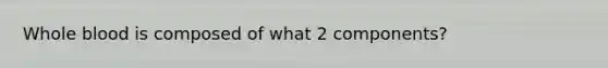 Whole blood is composed of what 2 components?