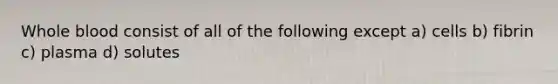 Whole blood consist of all of the following except a) cells b) fibrin c) plasma d) solutes
