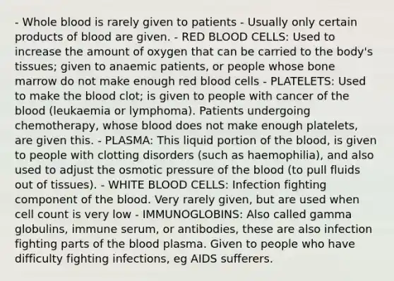 - Whole blood is rarely given to patients - Usually only certain products of blood are given. - RED BLOOD CELLS: Used to increase the amount of oxygen that can be carried to the body's tissues; given to anaemic patients, or people whose bone marrow do not make enough red blood cells - PLATELETS: Used to make the blood clot; is given to people with cancer of the blood (leukaemia or lymphoma). Patients undergoing chemotherapy, whose blood does not make enough platelets, are given this. - PLASMA: This liquid portion of the blood, is given to people with clotting disorders (such as haemophilia), and also used to adjust the osmotic pressure of the blood (to pull fluids out of tissues). - WHITE BLOOD CELLS: Infection fighting component of the blood. Very rarely given, but are used when cell count is very low - IMMUNOGLOBINS: Also called gamma globulins, immune serum, or antibodies, these are also infection fighting parts of the blood plasma. Given to people who have difficulty fighting infections, eg AIDS sufferers.