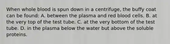 When whole blood is spun down in a centrifuge, the buffy coat can be found: A. between the plasma and red blood cells. B. at the very top of the test tube. C. at the very bottom of the test tube. D. in the plasma below the water but above the soluble proteins.