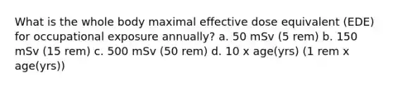 What is the whole body maximal effective dose equivalent (EDE) for occupational exposure annually? a. 50 mSv (5 rem) b. 150 mSv (15 rem) c. 500 mSv (50 rem) d. 10 x age(yrs) (1 rem x age(yrs))