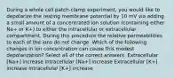 During a whole cell patch-clamp experiment, you would like to depolarize the resting membrane potential by 10 mV via adding a small amount of a concentrated ion solution (containing either Na+ or K+) to either the intracellular or extracellular compartment. During this procedure the relative permeabilities to each of the ions do not change. Which of the following changes in ion concentration can cause this modest depolarization? Select all of the correct answers. Extracellular [Na+] increase Intracellular [Na+] increase Extracellular [K+] increase Intracellular [K+] increase