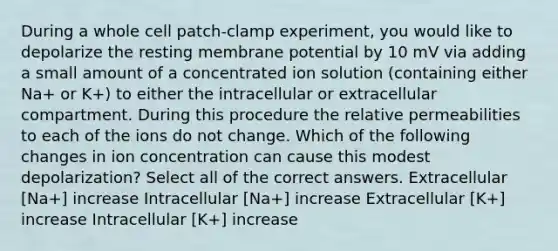 During a whole cell patch-clamp experiment, you would like to depolarize the resting membrane potential by 10 mV via adding a small amount of a concentrated ion solution (containing either Na+ or K+) to either the intracellular or extracellular compartment. During this procedure the relative permeabilities to each of the ions do not change. Which of the following changes in ion concentration can cause this modest depolarization? Select all of the correct answers. Extracellular [Na+] increase Intracellular [Na+] increase Extracellular [K+] increase Intracellular [K+] increase