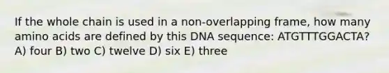 If the whole chain is used in a non-overlapping frame, how many amino acids are defined by this DNA sequence: ATGTTTGGACTA? A) four B) two C) twelve D) six E) three