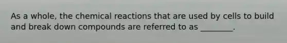 As a whole, the chemical reactions that are used by cells to build and break down compounds are referred to as ________.