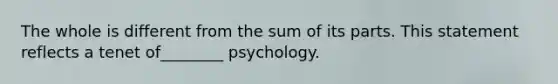 The whole is different from the sum of its parts. This statement reflects a tenet of________ psychology.